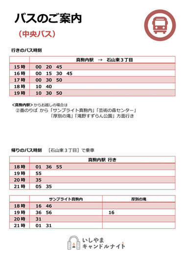 バスのご案内(中央バス)
行きのバス時刻：真駒内駅→石山東3丁目 15:00, 15:20, 15:45, 16:00, 16:15, 16:30, 16:45, 17:00, 17:30, 17:50, 18:10, 18:40, 19:10, 19:30, 19:50
真駒内駅からお越しの場合は②番のりばから「サンブライト真駒内」「芸術の森センター」「厚別の滝」「滝野すずらん公園」方面行き
帰りのバス時刻[石山東3丁目]で乗車：真駒内駅行き 18:01, 18:36, 18:55, 19:55, 20:35, 21:05, 21:35、サンブライト真駒内 18:16, 18:46, 19:36, 19:56, 20:31, 21:01, 21:31、厚別の滝 19:16